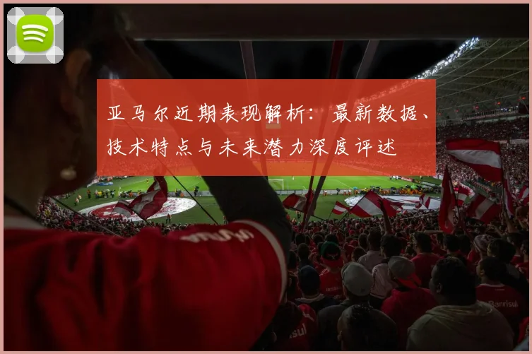 亚马尔近期表现解析：最新数据、技术特点与未来潜力深度评述