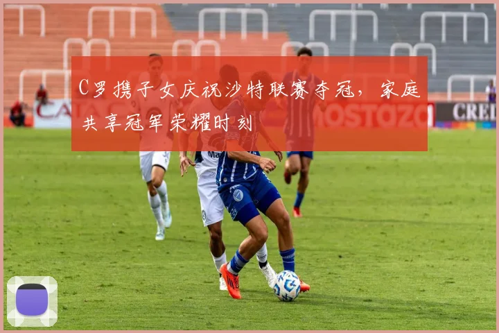 C罗携子女庆祝沙特联赛夺冠，家庭共享冠军荣耀时刻