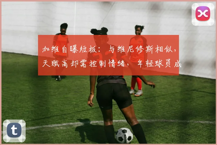 加维自曝短板：与维尼修斯相似，天赋高却需控制情绪，年轻球员成长指南