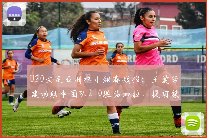 U20女足亚洲杯小组赛战报：王爱芳建功助中国队2-0胜孟加拉，提前锁定出线名额