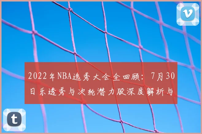 2022年NBA选秀大会全回顾：7月30日乐透秀与次轮潜力股深度解析与展望