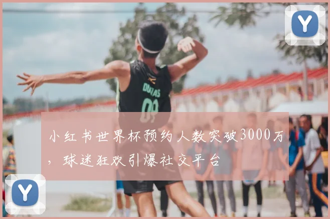 小红书世界杯预约人数突破3000万，球迷狂欢引爆社交平台