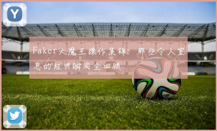 Faker大魔王操作集锦：那些令人窒息的经典瞬间全回顾