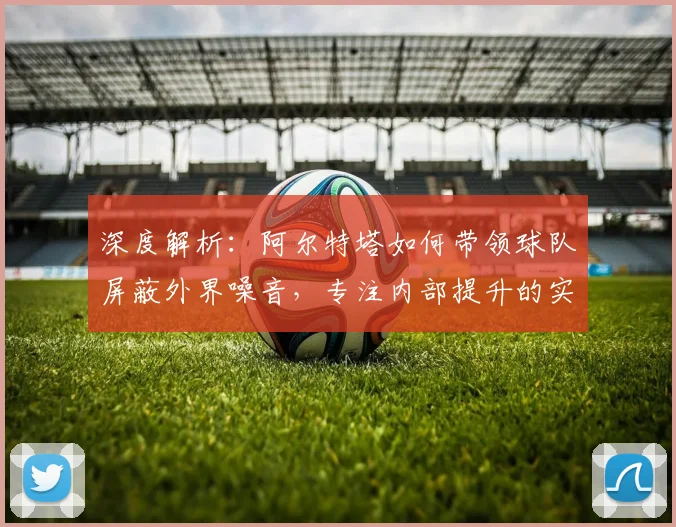 深度解析：阿尔特塔如何带领球队屏蔽外界噪音，专注内部提升的实战管理哲学