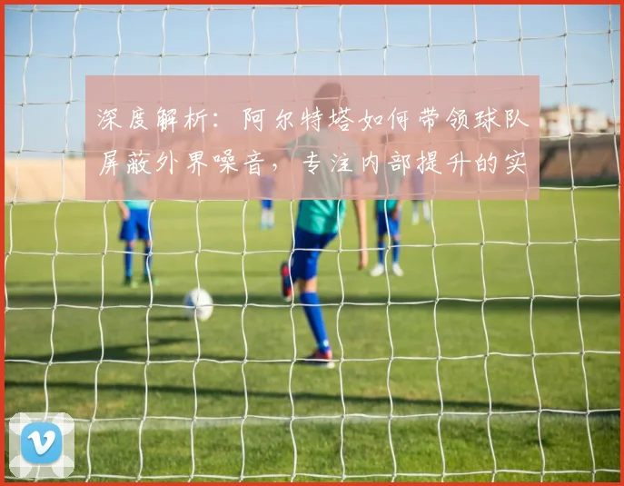 深度解析：阿尔特塔如何带领球队屏蔽外界噪音，专注内部提升的实战管理哲学