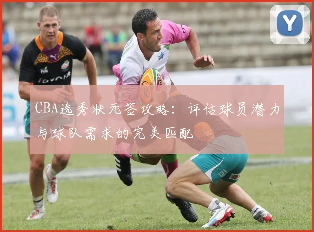 CBA选秀状元签攻略：评估球员潜力与球队需求的完美匹配
