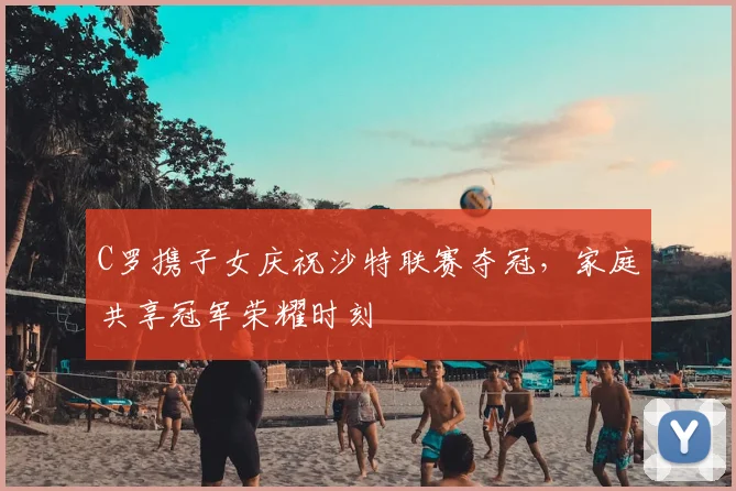 C罗携子女庆祝沙特联赛夺冠，家庭共享冠军荣耀时刻