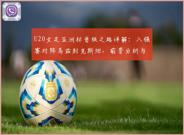 U20女足亚洲杯晋级之路详解：八强赛对阵乌兹别克斯坦，前景分析与战术展望
