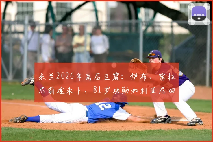 米兰2026年高层巨震：伊布、富拉尼前途未卜，81岁功勋加利亚尼回归真有可能？