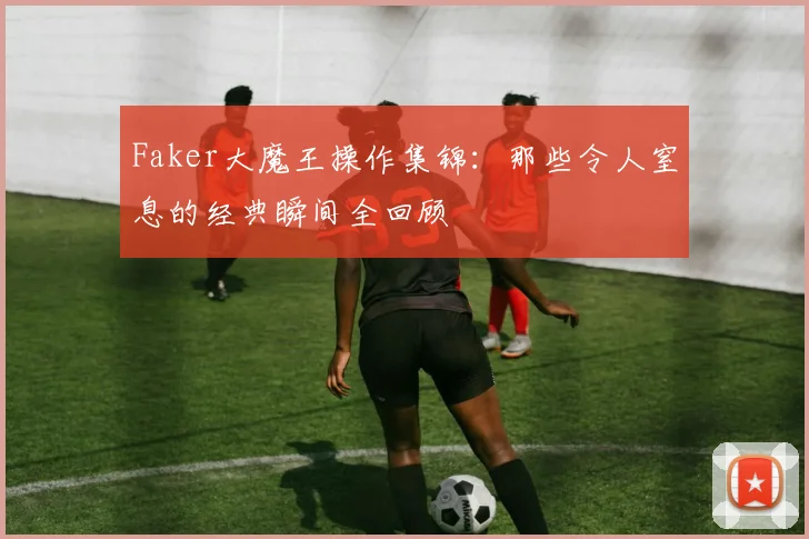 Faker大魔王操作集锦：那些令人窒息的经典瞬间全回顾