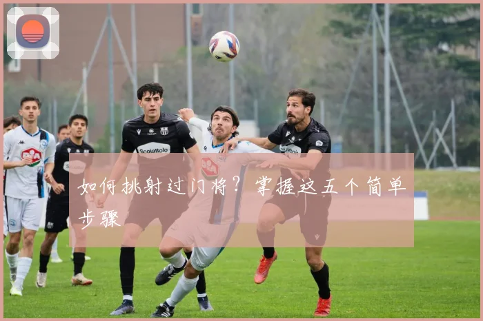 如何挑射过门将？掌握这五个简单步骤