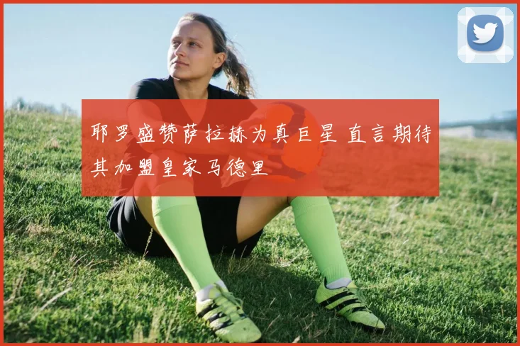 耶罗盛赞萨拉赫为真巨星 直言期待其加盟皇家马德里