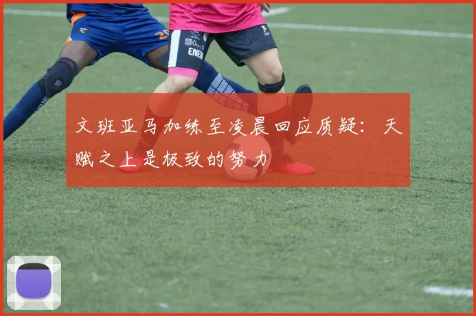 文班亚马加练至凌晨回应质疑：天赋之上是极致的努力