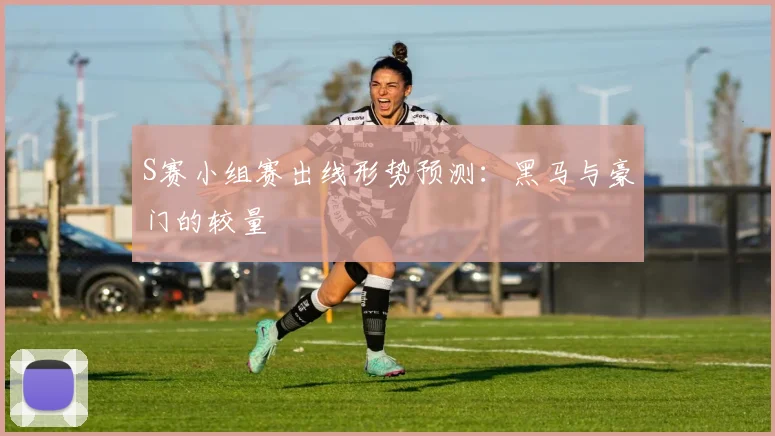 S赛小组赛出线形势预测：黑马与豪门的较量