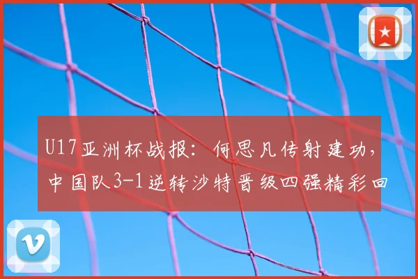 U17亚洲杯战报：何思凡传射建功，中国队3-1逆转沙特晋级四强精彩回顾