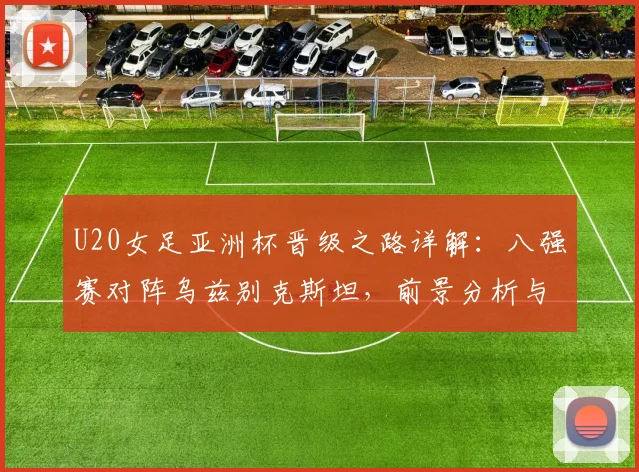 U20女足亚洲杯晋级之路详解：八强赛对阵乌兹别克斯坦，前景分析与战术展望