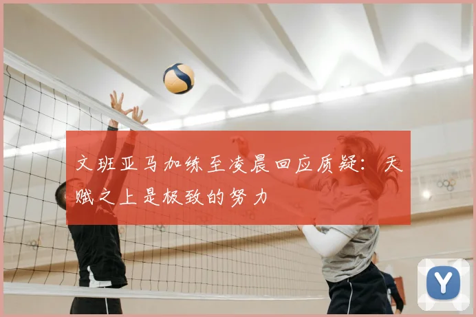 文班亚马加练至凌晨回应质疑：天赋之上是极致的努力